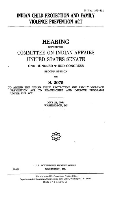 handle is hein.cbhear/icpfvpa0001 and id is 1 raw text is: S. HRG. 103-811
INDIAN CHILD PROTECTION AND FAMILY
VIOLENCE PREVENTION ACT

HEARING
BEFORE THE
COMMITTEE ON INDIAN AFFAIRS
UNITED STATES SENATE
ONE HUNDRED THIRD CONGRESS
SECOND SESSION
ON
S. 2075
TO AMEND THE INDIAN CHILD PROTECTION AND FAMILY VIOLENCE
PREVENTION ACT TO REAUTHORIZE AND IMPROVE PROGRAMS
UNDER THE ACT
MAY 24, 1994
WASHINGTON, DC

U.S. GOVERNMENT PRINTING OFFICE
WASHINGTON : 1994

80-185

For sale by the U.S. Government Printing Office
Superintendent of Documents, Congressional Sales Office, Washington, DC 20402
ISBN 0-16-046210-X


