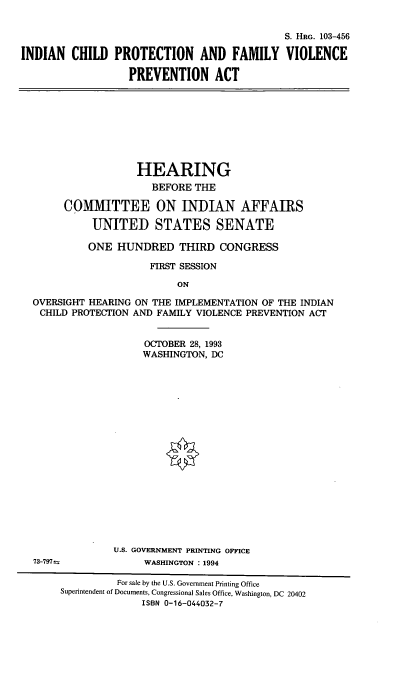handle is hein.cbhear/icpfvpva0001 and id is 1 raw text is: S. HRG. 103-456
INDIAN CHILD PROTECTION AND FAMILY VIOLENCE
PREVENTION ACT

HEARING
BEFORE THE
COMMITTEE ON INDIAN AFFAIRS
UNITED STATES SENATE
ONE HUNDRED THIRD CONGRESS
FIRST SESSION
ON
OVERSIGHT HEARING ON THE IMPLEMENTATION OF THE INDIAN
CHILD PROTECTION AND FAMILY VIOLENCE PREVENTION ACT

OCTOBER 28, 1993
WASHINGTON, DC
U.S. GOVERNMENT PRINTING OFFICE
WASHINGTON : 1994

73-797t

For sale by the U.S. Government Printing Office
Superintendent of Documents, Congressional Sales Office, Washington, DC 20402
ISBN 0-16-044032-7



