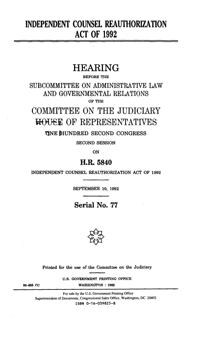 handle is hein.cbhear/icraact0001 and id is 1 raw text is: 



INDEPENDENT COUNSEL REAUTHORIZATION

                 ACT OF 1992





                 HEARING
                    BEFORE THE

  SUBCOMMITTEE ON ADMINISTRATIVE LAW
       AND GOVERNMENTAL RELATIONS
                      OF THE

   COMMITTEE ON THE JUDICIARY

   *O{-E OF REPRESENTATIVES

       11NE [HUNDRED SECOND CONGRESS

                  SECOND SESSION

                       ON

                   Hit 5840

   INDEPENDENT COUNSEL REAUTHORIZATION ACT OF 1992


                SEPTEMBER 10, 1992


                Serial No. 77











      Printed for the use of the Committee on the Judiciary

             U.S. GOVERNMENT PRINTING OFFICE
60-5 CC           WASHINGTON : 1992
             For sale by the U.S. Government Printing Office
    Superintendent of Documents, Congressional Sales Office, Washington, DC 20402
                 ISBN 0-16-039825-8


