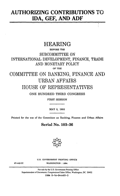 handle is hein.cbhear/idagef0001 and id is 1 raw text is: AUTHORIZING CONTRIBUTIONS TO
IDA, GEF, AND ADF
HEARING
BEFORE THE
SUBCOMMITTEE ON
INTERNATIONAL DEVELOPMENT, FINANCE, TRADE
AND MONETARY POLICY
OF THE
COMMITTEE ON BANKING, FINANCE AND
URBAN AFFAIRS
HOUSE OF REPRESENTATIVES
ONE HUNDRED THIRD CONGRESS
FIRST SESSION
MAY 5, 1993
Printed for the use of the Committee on Banking, Finance and Urban Affairs
Serial No. 103-36
U.S. GOVERNMENT PRINTING OFFICE
67-442 CC          WASHINGTON : 1994
For sale by the U.S. Government Printing Office
Superintendent of Documents, Congressional Sales Office, Washington, DC 20402
ISBN 0-16-044485-3


