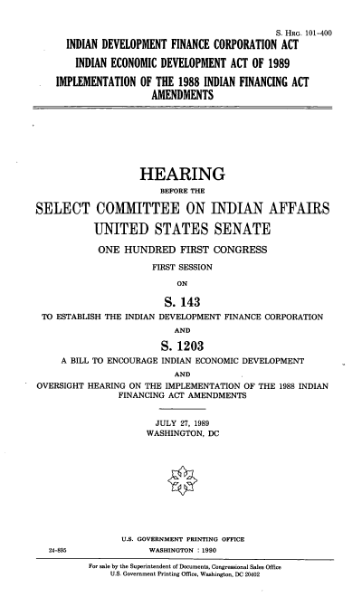 handle is hein.cbhear/idfca0001 and id is 1 raw text is: 


                                          S. HRG. 101-400
  INDIAN DEVELOPMENT  FINANCE CORPORATION  ACT

    INDIAN ECONOMIC DEVELOPMENT  ACT OF 1989

IMPLEMENTATION  OF THE 1988 INDIAN FINANCING ACT
                  AMENDMENTS


                    HEARING
                        BEFORE THE

SELECT COMMITTEE ON INDIAN AFFAIRS

           UNITED STATES SENATE

           ONE   HUNDRED   FIRST  CONGRESS

                      FIRST SESSION

                           ON

                        S.  143
 TO ESTABLISH THE INDIAN DEVELOPMENT FINANCE CORPORATION
                          AND

                        S. 1203
     A BILL TO ENCOURAGE INDIAN ECONOMIC DEVELOPMENT
                          AND
OVERSIGHT HEARING ON THE IMPLEMENTATION OF THE 1988 INDIAN
                FINANCING ACT AMENDMENTS


      JULY 27, 1989
      WASHINGTON, DC











U.S. GOVERNMENT PRINTING OFFICE
     WASHINGTON : 1990


24-895


For sale by the Superintendent of Documents, Congressional Sales Office
    U.S. Government Printing Office, Washington, DC 20402


