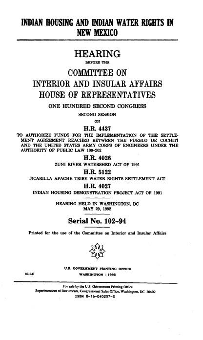 handle is hein.cbhear/idhwatrnm0001 and id is 1 raw text is: INDIAN HOUSING AND INDIAN WATER RIGHTS IN
NEW MEXICO
HEARING
BEFORE THE
COMMITTEE ON
INTERIOR AND INSUILAR AFFAIRS
HOUSE OF REPRESENTATIYES
ONE HUNDRED SECOND CONGRESS
SECOND SESSION
ON
H.R. 4437
TO AUTHORIZE FUNDS FOR THE IMPLEMENTATION OF THE SE'LE
MENT AGREEMENT REACHED BETWEEN THE PUEBLO DE COCHITI
AND THE UNITED STATES ARMY CORPS OF ENGINEERS UNDER THE
AUTHORITY OF PUBLIC LAW 100-202
H.R. 4026
ZUNI RIVER WATERSHED ACT OF 1991
H.R. 5122
JICARILLA APACHE TRIBE WATER RIGHTS SETTLEMENT ACT
H.R. 4027
INDIAN HOUSING DEMONSTRATION PROJECT ACT OF 1991
HEARING HELD IN WASHINGTON, DC
MAY 29, 1992
Serial No. 102-94
Printed for the use of the Committee on Interior and Insular Affairs
U.S. GOVRNMgENT PRINTING OFFICE
60-947             WASHINGTON : 1993
For sale by the U.S. Government Printing Office
Superinendent of Documents, Congressional Sales Office, Washington, DC 20402
ISBN 0-16-040257-3


