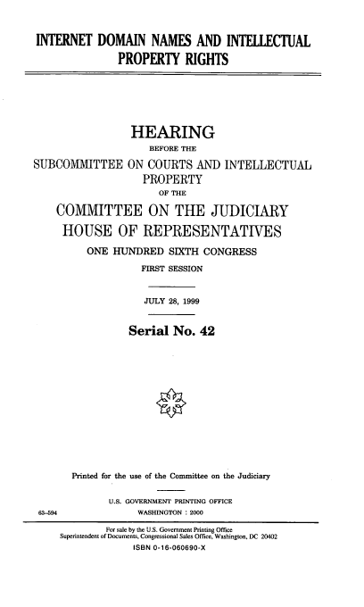 handle is hein.cbhear/idnipr0001 and id is 1 raw text is: INTERNET DOMAIN NAMES AND INTELLECTUAL
PROPERTY RIGHTS

SUBCOMVU\TTEE

HEARING
BEFORE THE
ON COURTS AND INTELLECTUAL
PROPERTY
OF THE

COMMITTEE ON THE JUDICIARY
HOUSE OF REPRESENTATIVES
ONE HUNDRED SIXTH CONGRESS
FIRST SESSION
JULY 28, 1999
Serial No. 42
Printed for the use of the Committee on the Judiciary

U.S. GOVERNMENT PRINTING OFFICE
WASHINGTON : 2000

63-594

For sale by the U.S. Government Printing Office
Superintendent of Documents, Congressional Sales Office, Washington, DC 20402
ISBN 0-16-060690-X


