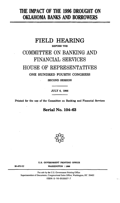 handle is hein.cbhear/idokb0001 and id is 1 raw text is: THE IMPACT OF THE 1996 DROUGHT ON
OKLAHOMA BANKS AND BORROWERS
FIELD HEARING
BEFORE THE
COMMITTEE ON BANKING AND
FINANCIAL SERVICES
HOUSE OF REPRESENTATIVES
ONE HUNDRED FOURTH CONGRESS
SECOND SESSION
JULY 6, 1996
Printed for the use of the Committee on Banking and Financial Services
Serial No. 104-63
U.S. GOVERNMENT PRINTING OFFICE
26-72 CC            WASHINGTON : 1996
For sale by the U.S. Government Printing Office
Superintendent of Documents, Congressional Sales Office, Washington, DC 20402
ISBN 0-16-053927-7


