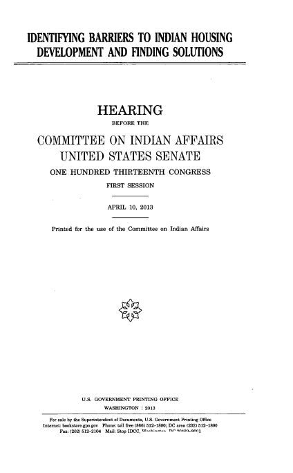 handle is hein.cbhear/idtfbrrs0001 and id is 1 raw text is: 




IDENTIFYING BARRIERS TO INDIAN HOUSING

  DEVELOPMENT AND FINDING SOLUTIONS


               HEARING
                   BEFORE THE


COMMITTEE ON INDIAN AFFAIRS

      UNITED STATES SENATE

   ONE HUNDRED THIRTEENTH CONGRESS

                 FIRST SESSION


                 APRIL 10, 2013


    Printed for the use of the Committee on Indian Affairs

























           U.S. GOVERNMENT PRINTING OFFICE
                 WASHINGTON : 2013

   For sale by the Superintendent of Documents, U.S. Government Printing Office
 Internet: bookstore.gpo.gov Phone: toll free (866) 512-1800; DC area (202) 512-1800
      Fax: (202) 512-2104 Mail: Stop IDCC,  no -  qj


