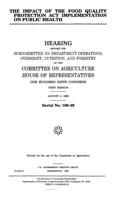 handle is hein.cbhear/ifqpai0001 and id is 1 raw text is: THE IMPACT OF THE FOOD QUALITY
PROTECTION ACT IMPLEMENTATION
ON PUBLIC HEALTH

HEARING
BEFORE THE
SUBCOMMITTEE ON DEPARTMENT OPERATIONS,
OVERSIGHTNUTRITION, AND FORESTRY
-OF THE
COMMITTEE ON AGRICULTURE
HOUSE OF REPRESENTATIVES
ONE HUNDRED SIXTH CONGRESS
FIRST SESSION
AUGUST 3, 1999
Serial No. 106-29
Printed for the use of the Committee on Agriculture
U.S. GOVERNMENT PRINTING OFFICE
59-359 CC             WASHINGTON : 1999
For sale by the U.S. Government Printing Office
Superintendent of Documents, Congressional Sales Office, Washington, DC 20402
ISBN 0-16-059452-9



