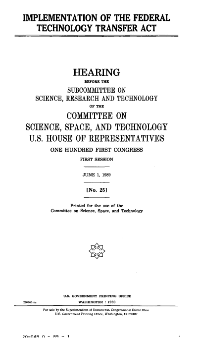 handle is hein.cbhear/iftta0001 and id is 1 raw text is: IMPLEMENTATION OF THE FEDERAL
TECHNOLOGY TRANSFER ACT

HEARING
BEFORE THE
SUBCOMMITTEE ON
SCIENCE, RESEARCH AND TECHNOLOGY
OF THE
COiMITTEE ON
SCIENCE, SPACE, AND TECHNOLOGY
U.S. HOUSE OF REPRESENTATIVES

ONE HUNDRED FIRST CONGRESS
FIRST SESSION

JUNE 1, 1989
[No. 25]

Printed for the use of the
Committee on Science, Space, and Technology

20-048 =

U.S. GOVERNMENT PRINTING OFFICE
WASHINGTON : 1989
For sale by the Superintendent of Documents, Congressional Sales Office
U.S. Government Printing Office, Washington, DC 20402

-ndlR n - RQ - 1


