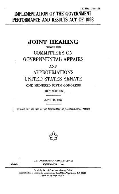 handle is hein.cbhear/igpra0001 and id is 1 raw text is: S. Hrg. 105-198
IMPLEMENTATION OF THE GOVERNMENT
PERFORMANCE AND RESULTS ACT OF 1993
JOINT HEARING
BEFORE THE
COMMITTEES ON
GOVERNMENTAL AFFAIRS
AND
APPROPRIATIONS
UNITED STATES SENATE
ONE HUNDRED FIFTH CONGRESS
FIRST SESSION
JUNE 24, 1997
Printed for the use of the Committee on Governmental Affairs
U.S. GOVERNMENT PRINTING OFFICE
42-347 cc             WASHINGTON : 1997 .
For sale by the U.S. Government Printing Office
Superintendent of Documents, Congressional Sales Office, Washington, DC 20402
ISBN 0-16-055712-7


