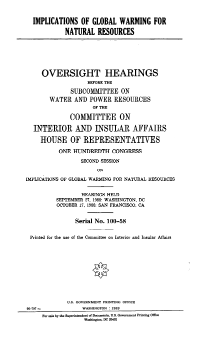 handle is hein.cbhear/igwn0001 and id is 1 raw text is: IMPLICATIONS OF GLOBAL WARMING FOR
NATURAL RESOURCES
OVERSIGHT HEARINGS
BEFORE THE
SUBCOMMITTEE ON
WATER AND POWER RESOURCES
OF THE
COMMITTEE ON
INTERIOR AND INSULAR AFFAIRS
HOUSE OF REPRESENTATIVES
ONE HUNDREDTH CONGRESS
SECOND SESSION
ON
IMPLICATIONS OF GLOBAL WARMING FOR NATURAL RESOURCES
HEARINGS HELD
SEPTEMBER 27, 1988: WASHINGTON, DC
OCTOBER 17, 1988: SAN FRANCISCO, CA
Serial No. 100-58
Printed for the use of the Committee on Interior and Insular Affairs
U.S. GOVERNMENT PRINTING OFFICE
96-797             WASHINGTON : 1989
For sale by the Superintendent of Documents, U.S. Government Printing Office
Washington, DC 20402



