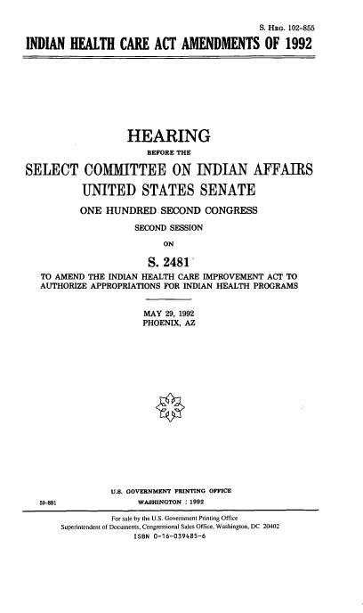 handle is hein.cbhear/ihcaa0001 and id is 1 raw text is: S. HRG. 102-855
INDIAN HEALTH CARE ACT AMENDMENTS OF 1992

SELECT

HEARING
BEFORE THE
COMMITTEE ON INDIAN AFFAIRS
UNITED STATES SENATE

ONE HUNDRED SECOND CONGRESS
SECOND SESSION
ON
S. 2481
TO AMEND THE INDIAN HEALTH CARE IMPROVEMENT ACT TO
AUTHORIZE APPROPRIATIONS FOR INDIAN HEALTH PROGRAMS

MAY 29, 1992
PHOENIX, AZ
U.S. GOVERNMENT PRINTING OFFICE
WASHINGTON : 1992

59-881

For sale by the U.S. Government Printing Office
Superintendent of Documents, Congressional Sales Office, Washington, DC 20402
ISBN 0-16-039485-6


