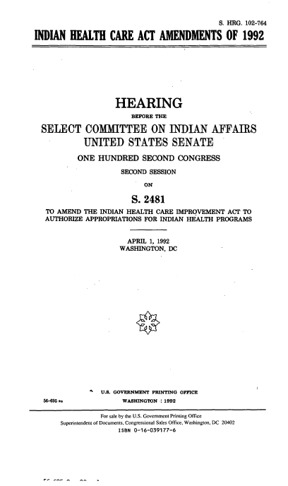handle is hein.cbhear/ihcaaii0001 and id is 1 raw text is: S. HRG. 102-764
INDIAN HEALTH CARE ACT AMENDMENTS OF 1992

HEARING
BEFORE THE
SELECT COMMITTEE ON INDIAN AFFAIRS
UNITED STATES SENATE
ONE HUNDRED SECOND CONGRESS
SECOND SESSION
ON
S. 2481
TO AMEND THE INDIAN HEALTH CARE IMPROVEMENT ACT TO
AUTHORIZE APPROPRIATIONS FOR INDIAN HEALTH PROGRAMS

56-695 i

APRIL 1, 1992
WASHINGTON, DC
U.S. GOVERNMENT PRINTING OFFICE
WASHINGTON : 1992

For sale by the U.S. Government Printing Office
Superintendent of Documents, Congressional Sales Office, Washington, DC 20402
ISBN 0-16-039177-6


