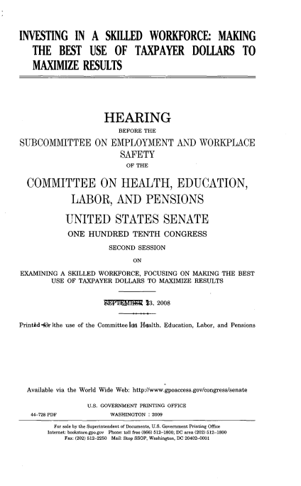 handle is hein.cbhear/iiaswm0001 and id is 1 raw text is: 



INVESTING IN A SKILLED WORKFORCE: MAKING

   THE BEST USE OF TAXPAYER DOLLARS TO

   MAXIMIZE RESULTS


                    HEARING
                       BEFORE THE

SUBCOMMITTEE ON EMPLOYMENT AND WORKPLACE
                        SAFETY
                        OF THE


  COMMITTEE ON HEALTH, EDUCATION,

            LABOR, AND PENSIONS


            UNITED STATES SENATE

            ONE HUNDRED TENTH CONGRESS

                     SECOND SESSION

                           ON

EXAMINING A SKILLED WORKFORCE, FOCUSING ON MAKING THE BEST
        USE OF TAXPAYER DOLLARS TO MAXIMIZE RESULTS


                    STM        3, 2008


Print~d -Mr Ithe use of the Committee Idsi Health. Education, Labor, and Pensions








  Available via the World Wide Web: http://www.gpoaccess.gov/congress/senate


44-728 PDF


U.S. GOVERNMENT PRINTING OFFICE
     WASHINGTON : 2009


  For sale by the Superintendent of Documents, U.S. Government Printing Office
Internet: bookstore.gpo.gov Phone: toll free (866) 512-1800; DC area (202) 512-1800
    Fax: (202) 512-2250 Mail: Stop SSOP, Washington, DC 20402-0001


