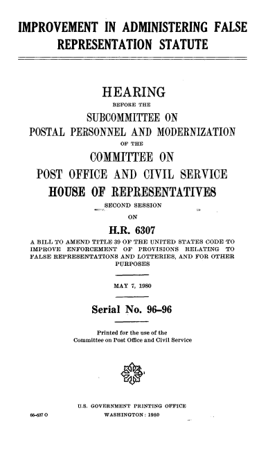 handle is hein.cbhear/imadfarep0001 and id is 1 raw text is: IMPROVEMENT IN ADMINISTERING FALSE
REPRESENTATION STATUTE
HEARING
BEFORE THE
SUBCOMMITTEE ON
POSTAL PERSONNEL AND MODERNIZATION
OF THE
COMMITTEE ON
POST OFFICE AND CIVIL SERVICE
HOUSE OF REPRESENTATIVES
SECOND SESSION
ON
H.R. 6307
A BILL TO AMEND TITLE 39 OF THE UNITED STATES CODE TO
IMPROVE ENFORCEMENT OF PROVISIONS RELATING TO
FALSE REPRESENTATIONS AND LOTTERIES, AND FOR OTHER
PURPOSES
MAY 7, 1980
Serial No. 96-96
Printed for the use of the
Committee on Post Office and Civil Service
U.S. GOVERNMENT PRINTING OFFICE
66-370           WASHINGTON: 1980


