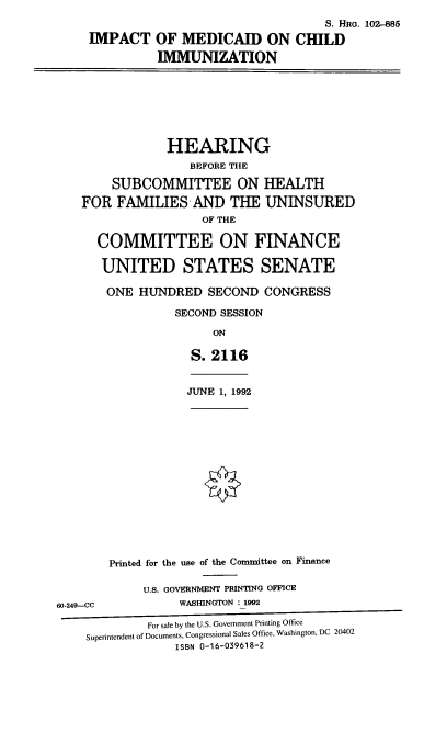 handle is hein.cbhear/imci0001 and id is 1 raw text is: IMPACT

S. HRo. 102-885
OF MEDICAID ON CHILD
IMMUNIZATION

HEARING
BEFORE THE
SUBCOMMITTEE ON HEALTH
FOR FAMILIES AND THE UNINSURED
OF THE
COMMITTEE ON FINANCE
UNITED STATES SENATE
ONE HUNDRED SECOND CONGRESS
SECOND SESSION
ON
S. 2116

JUNE 1, 1992

Printed for the use of the Committee on Finance
U.S. GOVERNMENT PRINTING OFFICE
60-249--CC                     WASHINGTON : 1992
For sale by the U.S. Government Printing Office
Superintendent of Documents, Congressional Sales Office, Washington, DC 20402
ISBN 0-16-039618-2


