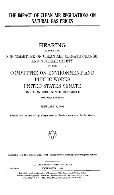 handle is hein.cbhear/imclarng0001 and id is 1 raw text is: 




THE IMPACT OF CLEAN AIR REGULATIONS ON

              NATURAL GAS PRICES


HEARING
    BEFORE THE


SUBCOMMITTEE ON CLEAN AIR, CLIMATE
               AND NUCLEAR SAFETY
                         OF THE


CHANGE,


  COMMITTEE ON ENVIRONMENT AND

                PUBLIC WORKS

         UNITED STATES SENATE

         ONE HUNDRED NINTH CONGRESS
                    %EOaOND SESSION


                    FEMRUARY 9, 2006


 Printed for the use of the Cormittee on Environment and Public Works













Available via the World Wide Web: http://www.access.gpo.gov/congress.senate


42-268 PDF


U.S. GOVERNMENT PRINTING OFFICE
      WASHINGTON : 2008


  For sale by the Superintendent of Documents, U.S. Government Printing Office
Internet: bookstore.gpo.gov Phone: toll free (866) 512-1800; DC area (202) 512-1800
    Fax: (202) 512-2104 Mail: Stop IDCC, Washington, DC 20402-0001


