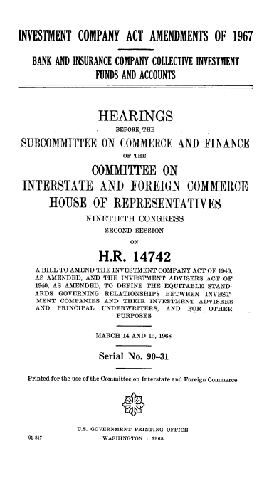 handle is hein.cbhear/imcpata0001 and id is 1 raw text is: 




INVESTMENT  COMPANY   ACT  AMENDMENTS OF 1967


   BANK AND INSURANCE COMPANY COLLECTIVE INVESTMENT

                FUNDS AND ACCOUNTS





                HEARINGS
                    BEFORE THE

 SUBCOMMITTEE ON COMMERCE AND FINANCE
                      OF THE

               COMMITTEE ON

 INTERSTATE AND FOREIGN COMMERCE

      HOUSE OF REPRESENTATIVES

              NINETIETH  CONGRESS
                  SECOND SESSION
                       ON

                 H.R.   14742
   A BILL TO AMEND THE INVESTMENT COMPANY ACT OF 1940,
   AS AMENDED, AND THE INVESTMENT ADVISERS ACT OF
   1940, AS AMENDED, TO DEFINE THE EQUITABLE STAND-
   ARDS GOVERNING RELATIONSHIPS BETWEEN INVEST-
   MENT  COMPANIES AND THEIR INVESTMENT ADVISERS
   AND  PRINCIPAL UNDERWRITERS, AND FOR OTHER
                    PURPOSES


                MARCH 14 AND 15, 1968


                Serial No. 90-31


  Printed for the use of the Committee on Interstate and Foreign Commerce






            U.S. GOVERNMENT PRINTING OFFICE
  91-817         WASHINGTON : 1968


