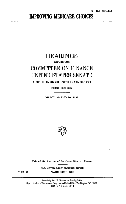 handle is hein.cbhear/imdc0001 and id is 1 raw text is: S. HRG. 105-440
IMPROVING MEDICARE CHOICES

HEARINGS
BEFORE THE
COMMITTEE ON FINANCE
UNITED STATES SENATE
ONE HUNDRED FIFTH CONGRESS
FIRST SESSION
MARCH 19 AND 20, 1997

Printed for the use of the Committee on Finance
U.S. GOVERNMENT PRINTING OFFICE
WASHINGTON : 1998

47-256--CC

For sale by the U.S. Government Printing Office
Superintendent of Documents, Congressional Sales Office, Washington, DC 20402
ISBN 0-16-056492-1


