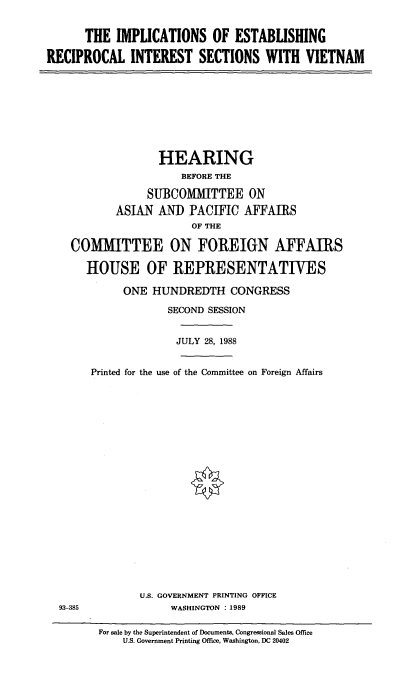 handle is hein.cbhear/imest0001 and id is 1 raw text is: THE IMPLICATIONS OF ESTABLISHING
RECIPROCAL INTEREST SECTIONS WITH VIETNAM

HEARING
BEFORE THE
SUBCOMMITTEE ON
ASIAN ANDIPACIFIC AFFAIRS
OF THE
COMMITTEE ON FOREIGN AFFAIRS
HOUSE OF REPRESENTATIVES
ONE HUNDREDTH CONGRESS
SECOND SESSION
JULY 28, 1988

93-385

Printed for the use of the Committee on Foreign Affairs
U.S. GOVERNMENT PRINTING OFFICE
WASHINGTON : 1989
For sale by the Superintendent of Documents, Congressional Sales Office
U.S. Government Printing Office, Washington, DC 20402


