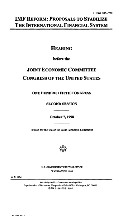 handle is hein.cbhear/imfref0001 and id is 1 raw text is: 

                                         S. HRG. 105-750
IMF REFORM: PROPOSALS TO STABILIZE
THE INTERNATIONAL FINANCIAL SYSTEM


               HEARING

               before the


  JOINT ECONOMIC COMMITTEE

CONGRESS OF THE UNITED STATES


     ONE HUNDRED FIFrH CONGRESS


             SECOND SESSION


             October 7, 1998


    Printed for the use of the Joint Economic Committee








          U.S. GOVERNMENT PRINTING OFFICE
               WASHINGTON: 1998


cc 51-882


        For sale by the U.S. Government Printing Office
Superintendent of Documents, Congressional Sales Office, Washington, DC 20402
             ISBN 0-16-058145-1


