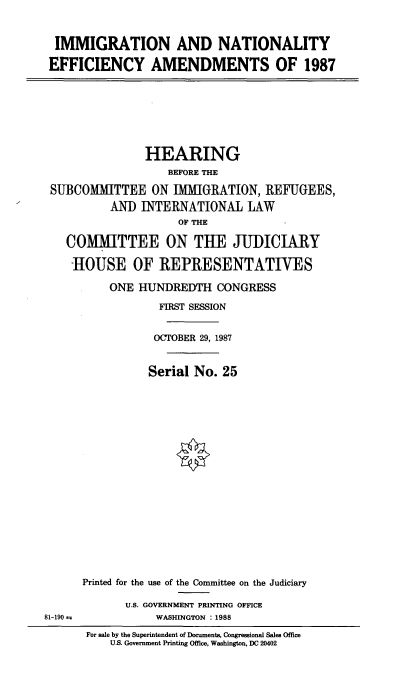 handle is hein.cbhear/imnteff0001 and id is 1 raw text is: 


  IMMIGRATION AND NATIONALITY

  EFFICIENCY AMENDMENTS OF 1987







                HEARING
                   BEFORE THE

 SUBCOMMITTEE ON IMMIGRATION, REFUGEES,
          AND INTERNATIONAL LAW
                     OF THE

   COMMITTEE ON THE JUDICIARY

   ROUSE OF REPRESENTATIVES

          ONE HUNDREDTH CONGRESS
                  FIRST SESSION

                  OCTOBER 29, 1987


                Serial No. 25

















      Printed for the use of the Committee on the Judiciary

             U.S. GOVERNMENT PRINTING OFFICE
81-190 H         WASHINGTON : 1988
      For sale by the Superintendent of Documents, Congressional Sales Office
          US. Government Printing Office, Washington, DC 20402


