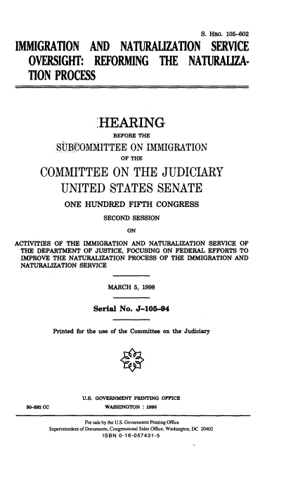 handle is hein.cbhear/imntser0001 and id is 1 raw text is: 



                                             S. HRG. 105-602

IMMIGRATION AND NATURAUZATION SERVICE

   OVERSIGHT: REFORMING THE NATURALIZA-

   TION PROCESS





                    HEARING
                        BEFORE THE

          SiJBtOMMITTEE ON IMMIGRATION
                         OF THE

      COMMITTEE ON THE JUDICIARY

           UNITED STATES SENATE

           ONE HUNDRED FIFTH CONGRESS

                     SECOND SESSION
                           ON

ACTIVITIES OF THE IMMIGRATION AND NATURALIZATION SERVICE OF
THE DEPARTMENT OF JUSTICE, FOCUSING ON FEDERAL EFFORTS TO
IMPROVE THE NATURALIZATION PROCESS OF THE IMMIGRATION AND
NATURALIZATION SERVICE


                      MARCH 5, 1998


                   Serial No. J-105-94


         Printed for the use of the Committee on the Judiciary








                U.S. GOVERNMENT PRINTING OFFICE
   50-M CC            WASHINGTON : 1998

                 For sale by the U.S. Government Printing Office
        Superintendent of Documents, Congressional Sales Office, Washington, DC 20402
                     ISBN 0-16-057431-5


