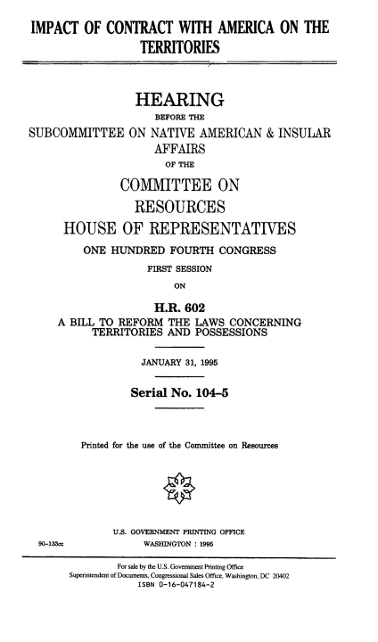 handle is hein.cbhear/impconamer0001 and id is 1 raw text is: IMPACT OF CONTRACT WITH AMERICA ON THE
TERRITORIES
HEARING
BEFORE THE
SUBCOMMITTEE ON NATIVE AMERICAN & INSULAR
AFFAIRS
OF THE
COMMITTEE ON
RESOURCES
HOUSE OF REPRESENTATIVES

ONE HUNDRED FOURTH CONGRESS
FIRST SESSION
ON
H.R. 602
A BILL TO REFORM THE LAWS CONCERNING
TERRITORIES AND POSSESSIONS

JANUARY 31, 1995
Serial No. 104-5
Printed for the use of the Committee on Resources
U.S. GOVERNMENT PRINTING OFFICE
WASHINGTON : 1995

90-133cc

For sale by the U.S. Government Printing Office
Superintendent of Documents, Congressional Sales Office, Washington, DC 20402
ISBN 0-16-047184-2


