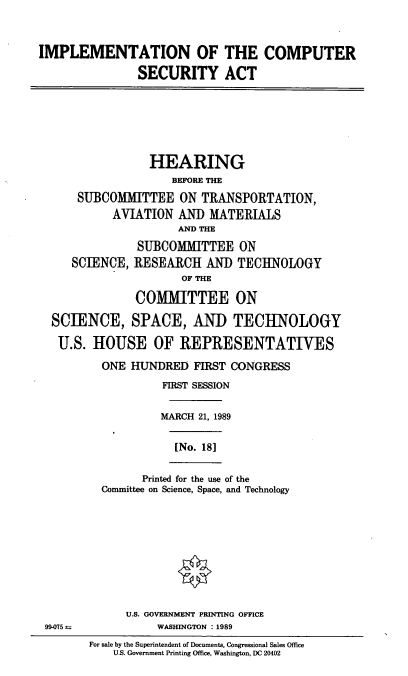 handle is hein.cbhear/impcsa0001 and id is 1 raw text is: IMPLEMENTATION OF THE COMPUTER
SECURITY ACT
HEARING
BEFORE THE
SUBCOMMITTEE ON TRANSPORTATION,
AVIATION AND MATERIALS
mD THE
SUBCOMMITTEE ON
SCIENCE, RESEARCH AND TECHNOLOGY
OF THE
COMMITTEE ON
SCIENCE, SPACE, AND TECHNOLOGY
U.S. HOUSE OF REPRESENTATIVES
ONE HUNDRED FIRST CONGRESS
FIRST SESSION
MARCH 21, 1989
[No. 18]
Printed for the use of the
Committee on Science, Space, and Technology
U.S. GOVERNMENT PRINTING OFFICE
99-075 a          WASHINGTON : 1989
For sale by the Superintendent of Documents, Congressional Sales Office
U.S. Government Printing Office, Washington, DC 20402


