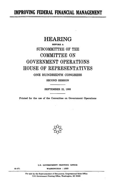 handle is hein.cbhear/impf0001 and id is 1 raw text is: IMPROVING FEDERAL FINANCIAL MANAGEMENT

HEARING
BEFORE A
SUBCOMMITTEE OF THE
COMMITTEE ON
GOVERNMENT OPERATIONS
HOUSE OF REPRESENTATIVES
ONE HUNDREDTH CONGRESS
SECOND SESSION
SEPTEMBER 22, 1988
Printed for the use of the Committee on Government Operations
U.S. GOVERNMENT PRINTING OFFICE
93-871           WASHINGTON : 1989

For sale by the Superintendent of Documents, Congressional Sales Office
U.S. Government Printing Office, Washington, DC 20402


