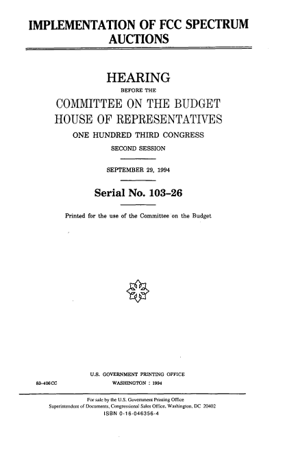 handle is hein.cbhear/impfcc0001 and id is 1 raw text is: IMPLEMENTATION OF FCC SPECTRUM
AUCTIONS
HEARING
BEFORE THE
COMMITTEE ON THE BUDGET
HOUSE OF REPRESENTATIVES
ONE HUNDRED THIRD CONGRESS
SECOND SESSION
SEPTEMBER 29, 1994
Serial No. 103-26
Printed for the use of the Committee on the Budget
U.S. GOVERNMENT PRINTING OFFICE
83-406CC              WASHINGTON : 1994
For sale by the U.S. Government Printing Office
Superintendent of Documents, Congressional Sales Office, Washington, DC 20402
ISBN 0-16-046356-4



