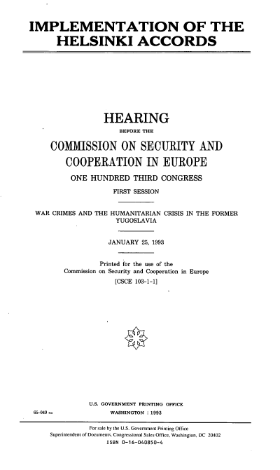 handle is hein.cbhear/imphlkia0001 and id is 1 raw text is: IMPLEMENTATION OF THE
HELSINKI ACCORDS

HEARING
BEFORE THE
C1VIISSION ON SECURITY AND
COOPERATION IN EUROPE
ONE HUNDRED THIRD CONGRESS
FIRST SESSION
WAR CRIMES AND THE HUMANITARIAN CRISIS IN THE FORMER
YUGOSLAVIA
JANUARY 25, 1993
Printed for the use of the
Commission on Security and Cooperation in Europe
[CSCE 103-1-11

U.S. GOVERNMENT PRINTING OFFICE
WASHINGTON : 1993

65-049 =

For sale by the U.S. Government Printing Office
Superintendent of Documents. Congressional Sales Office, Washington, DC 20402
ISBN 0-16-040850-4



