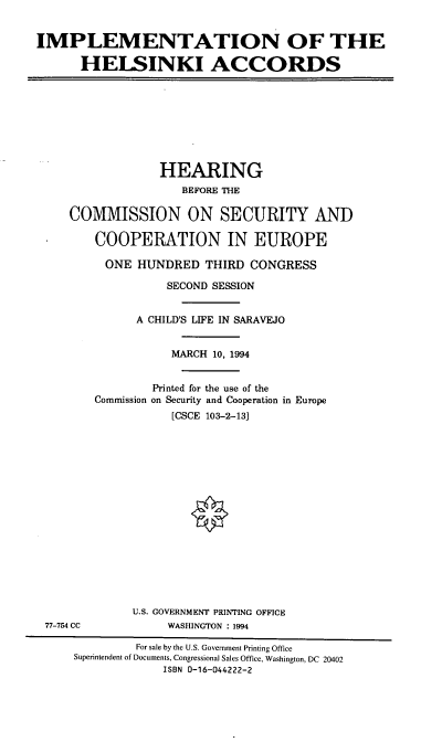 handle is hein.cbhear/implhskli0001 and id is 1 raw text is: IMPLEMENTATION OF THE
HELSINKI ACCORDS
HEARING
BEFORE THE
COMMISSION ON SECURITY AND
COOPERATION IN EUROPE
ONE HUNDRED THIRD CONGRESS
SECOND SESSION
A CHILD'S LIFE IN SARAVEJO
MARCH 10, 1994
Printed for the use of the
Commission on Security and Cooperation in Europe
[CSCE 103-2-13]
U.S. GOVERNMENT PRINTING OFFICE
77-754 CC            WASHINGTON : 1994
For sale by the U.S. Government Printing Office
Superintendent of Documents, Congressional Sales Office, Washington, DC 20402
ISBN 0-16-044222-2


