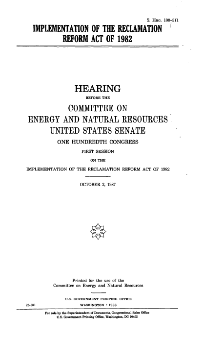handle is hein.cbhear/imrecrea0001 and id is 1 raw text is: S. HRG. 100-511
IMPLEMENTATION OF THE RECLAMATION =
REFORM ACT OF 1982
HEARING
BEFORE THE
COMMITTEE ON
ENERGY AND NATURAL RESOURCES
UNITED STATES SENATE
ONE HUNDREDTH CONGRESS
FIRST SESSION
ON THE
IMPLEMENTATION OF THE RECLAMATION REFORM ACT OF 1982
OCTOBER 2, 1987
Printed for the use of the
Committee on Energy and Natural Resources
U.S. GOVERNMENT PRINTING OFFICE
82-580               WASHINGTON : 1988
For sale by the Superintendent of Documents, Congressional Sales Office
U.S. Government Printing Office, Washington, DC 20402



