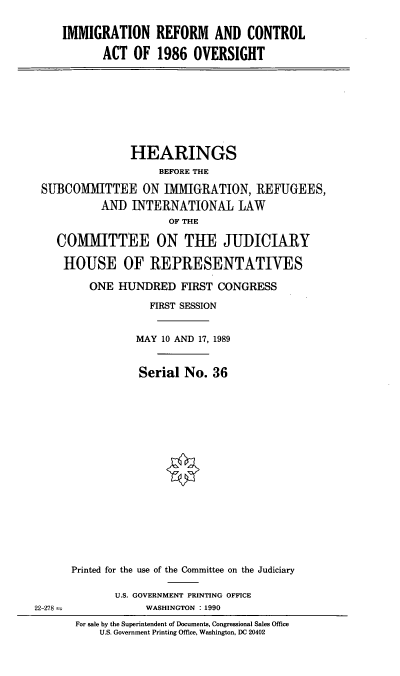 handle is hein.cbhear/imrefov0001 and id is 1 raw text is: IMMIGRATION REFORM AND CONTROL
ACT OF 1986 OVERSIGHT

HEARINGS
BEFORE THE
SUBCOMMITTEE ON IMMIGRATION, REFUGEES,
ANID INTERNATIONAL LAW
OF THE
COMMITTEE ON THE JUIDICIARY
HOUSE OF REPRESENTATIVES
ONE HUNDRED FIRST CONGRESS
FIRST SESSION
MAY 10 AND 17, 1989
Serial No. 36

22-278 -

Printed for the use of the Committee on the Judiciary
U.S. GOVERNMENT PRINTING OFFICE
WASHINGTON : 1990
For sale by the Superintendent of Documents, Congressional Sales Office
U.S. Government Printing Office, Washington, DC 20402


