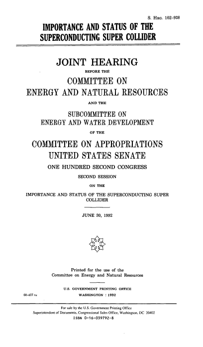 handle is hein.cbhear/imsupc0001 and id is 1 raw text is: S. HRG. 102-938
IMPORTANCE AND STATUS OF THE
SUPERCONDUCTING SUPER COWIDER
JOINT HEARING
BEFORE THE
COMMITTEE ON
ENERGY AND NATURAL RESOURCES
AND THE
SUBCOMMITTEE ON
ENERGY AND WATER DEVELOPMENT
OF THE
COMMITTEE ON APPROPRIATIONS
UNITED STATES SENATE
ONE HUNDRED SECOND CONGRESS
SECOND SESSION
ON THE
IMPORTANCE AND STATUS OF THE SUPERCONDUCTING SUPER
COLLIDER

JUNE 30, 1992
Printed for the use of the
Committee on Energy and Natural Resources
U.S. GOVERNMENT PRINTING OFFICE
WASHINGTON : 1992

60-457

For sale by the U.S. Government Printing Office
Superintendent of Documents, Congressional Sales Office, Washington, DC 20402
ISBN 0-16-039792-8


