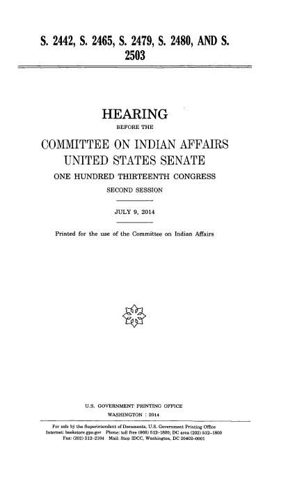handle is hein.cbhear/inaffus0001 and id is 1 raw text is: 




S. 2442, S. 2465, S. 2479, S. 2480, AND S.

                       2503


                HEARING
                    BEFORE THE


COMMITTEE ON INDIAN AFFAIRS

      UNITED STATES SENATE

   ONE HUNDRED THIRTEENTH CONGRESS

                 SECOND SESSION


                    JULY 9, 2014


    Printed for the use of the Committee on Indian Affairs
























            U.S. GOVERNMENT PRINTING OFFICE
                  WASHINGTON : 2014
   For sale by the Superintendent of Documents, U.S. Government Printing Office
 Internet: bookstore.gpo.gov Phone: toll free (866) 512-1800; DC area (202) 512-1800
      Fax: (202) 512-2104 Mail: Stop IDCC, Washington, DC 20402-0001


