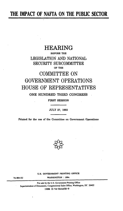handle is hein.cbhear/inaftps0001 and id is 1 raw text is: THE IMPACT OF NAFTA ON THE PUBUC SECTOR
HEARING
BEFORE THE
LEGISLATION AND NATIONAL
SECURITY SUBCOMMITTEE
OF THE
COMMITTEE ON
GOVERNMENT OPERATIONS
HOUSE OF REPRESENTATIVES
ONE HUNDRED THIRD CONGRESS
FIRST SESSION
JULY 27, 1993
Printed for the use of the Committee on Government Operations
U.S. GOVERNMENT PRINTING OFFICE
74-904 CC              WASHINGTON : 1994
For sale by the U.S. Government Printing Office
Superintendent of Documents, Congressional Sales Office, Washington, DC 20402
ISBN 0-16-044658-9



