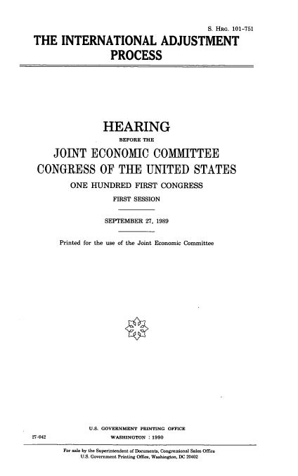 handle is hein.cbhear/inap0001 and id is 1 raw text is: S. HRG. 101-751
THE INTERNATIONAL ADJUSTMENT
PROCESS

HEARING
BEFORE THE
JOINT ECONO1VIIC COMMITTEE
CONGRESS OF THE UNITED STATES
ONE HUNDRED FIRST CONGRESS
FIRST SESSION
SEPTEMBER 27, 1989
Printed for the use of the Joint Economic Committee
U.S. GOVERNMENT PRINTING OFFICE
27-042                 WASHINGTON : 1990
For sale by the Superintendent of Documents, Congressional Sales Office
U.S. Government Printing Office, Washington, DC 20402


