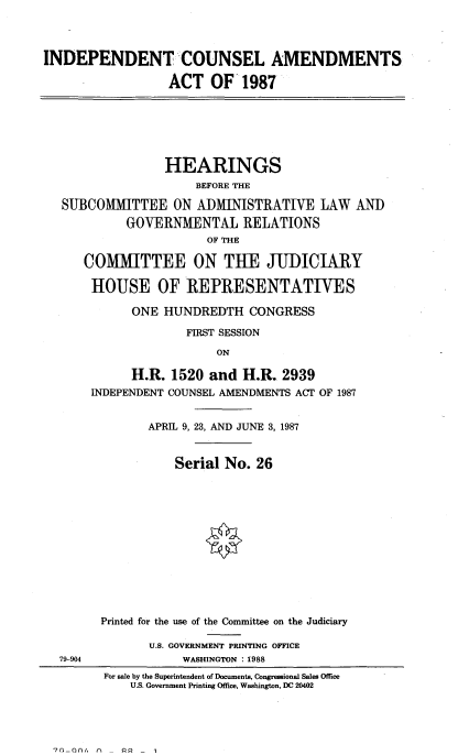 handle is hein.cbhear/incnslam0001 and id is 1 raw text is: 



INDEPENDENT --COUNSEL AMENDMENTS

                  ACT OF 1987







                  HEARINGS
                      BEFORE THE

   SUBCOMMITTEE ON ADMINISTRATIVE LAW AND

            GOVERNMENTAL RELATIONS
                       OF THE

      COMMITTEE ON THE JUDICIARY

      HOUSE OF REPRESENTATIVES

             ONE HUNDREDTH CONGRESS

                    FIRST SESSION

                         ON

             H.R. 1520 and H.R. 2939
       INDEPENDENT COUNSEL AMENDMENTS ACT OF 1987


               APRIL 9, 23, AND JUNE 3, 1987


                   Serial No. 26













        Printed for the use of the Committee on the Judiciary

               U.S. GOVERNMENT PRINTING OFFICE
  79-904            WASHINGTON : 1988
         For sale by the Superintendent of Documents, Congressional Sales Office
            U.S. Government Printing Office, Washington, DC 20402


'70-00/. n, 00


