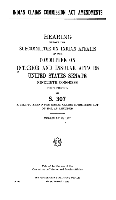 handle is hein.cbhear/incscnaat0001 and id is 1 raw text is: 



INDIAN CLAIMS  COMMISSION  ACT  AMENDMENTS







               HEARING
                  BEFORE THE

   SUBCOMMITTEE ON INDIAN AFFAIRS
                    OF THE

             COMMITTEE ON

  INTERIOR AND INSULAR AFFAIRS

       UNITED STATES SENATE

            NINETIETH  CONGRESS

                 FIRST SESSION
                     ON

                  S. 307
  A BILL TO AMEND THE INDIAN CLAIMS COMMISSION ACT
              OF 1946, AS AMENDED


              FEBRUARY  15, 1967















              Printed for the use of the
          Committee on Interior and Insular Affairs


          U.S. GOVERNMENT PRINTING OFFICE
 74 C47         WASHINGTON : 1967


