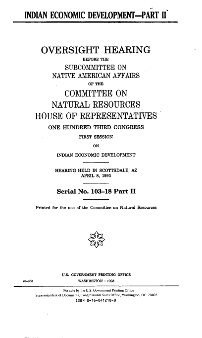 handle is hein.cbhear/indecdev0001 and id is 1 raw text is: INDIAN ECONOMIC DEVELOPMENT-PART II

OVERSIGHT HEARING
BEFORE THE
SUBCOMMITTEE ON
NATIVE AMERICAN AFFAIRS
OF THE
COMMITTEE ON
NATURAL RESOURCES
HOUSE OF REPRESENTATIVES
ONE HUNDRED THIRD CONGRESS
FIRST SESSION
ON
INDIAN ECONOMIC DEVELOPMENT

70-383

HEARING HELD IN SCOTTSDALE, AZ
APRIL 8, 1993
Serial No. 103-18 Part II
Printed for the use of the Committee on Natural Resources
U.S. GOVERNMENT PRINTING OFFICE
WASHINGTON : 1993

For sale by the U.S. Government Printing Office
Superintendent of Documents, Congressional Sales Office, Washington, DC 20402
ISBN 0-16-041218-8



