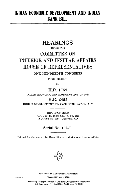handle is hein.cbhear/indecdv0001 and id is 1 raw text is: INDIAN ECONOMIC DEVELOPMENT AND INDIAN
BANK BILL
HEARINGS
BEFORE THE
COMMITTEE ON
INTERIOR AND INSULAR AFFAIRS
HOUSE OF REPRESENTATIVES
ONE HUNDREDTH CONGRESS
FIRST SESSION
ON
H.R. 1759
INDIAN ECONOMIC DEVELOPMENT ACT OF 1987
H.R. 2455
INDIAN DEVELOPMENT FINANCE CORPORATION ACT
HEARINGS HELD
AUGUST 24, 1987: SANTA FE, NM
AUGUST 25, 1987: DENVER, CO
Serial No. 100-71
Printed for the use of the Committee on Interior and Insular Affairs
U.S. GOVERNMENT PRINTING OFFICE
29-900--           WASHINGTON : 1990
For sale by the Superintendent of Documents, Congressional Sales Office
U.S. Government Printing Office, Washington, DC 20402


