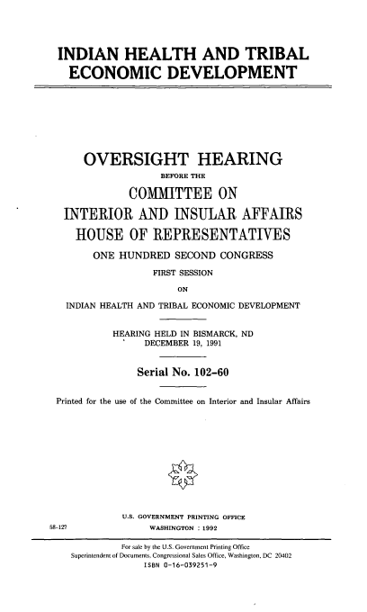 handle is hein.cbhear/indhted0001 and id is 1 raw text is: INDIAN HEALTH AND TRIBAL
ECONOMIC DEVELOPMENT
OVERSIGHT HEARING
BEFORE THE
COMMITTEE ON
INTERIOR AND INSULAR AFFAIRS
HOUSE OF REPRESENTATIVES
ONE HUNDRED SECOND CONGRESS
FIRST SESSION
ON
INDIAN HEALTH AND TRIBAL ECONOMIC DEVELOPMENT
HEARING HELD IN BISMARCK, ND
DECEMBER 19, 1991
Serial No. 102-60
Printed for the use of the Committee on Interior and Insular Affairs
U.S. GOVERNMENT PRINTING OFFICE
58-127            WASHINGTON : 1992

For sale by the U.S. Government Printing Office
Superintendent of Documents, Congressional Sales Office, Washington, DC 20402
ISBN 0-16-039251-9


