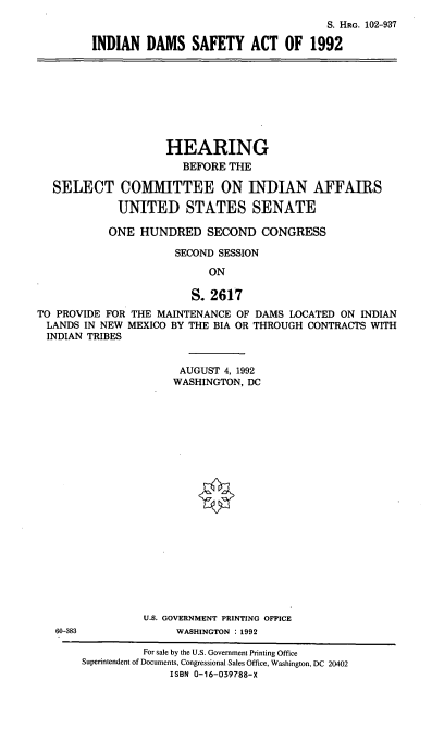 handle is hein.cbhear/indsa0001 and id is 1 raw text is: S. HRG. 102-937
INDIAN DAMS SAFETY ACT OF 1992

HEARING
BEFORE THE
SELECT COMMITTEE ON INDIAN AFFAIRS
UNITED STATES SENATE
ONE HUNDRED SECOND CONGRESS
SECOND SESSION
ON
S. 2617
TO PROVIDE FOR THE MAINTENANCE OF DAMS LOCATED ON INDIAN
LANDS IN NEW MEXICO BY THE BIA OR THROUGH CONTRACTS WITH
INDIAN TRIBES

AUGUST 4, 1992
WASHINGTON, DC
U.S. GOVERNMENT PRINTING OFFICE
WASHINGTON : 1992

60-383

For sale by the U.S. Government Printing Office
Superintendent of Documents, Congressional Sales Office, Washington, DC 20402
ISBN 0-16-039788-X


