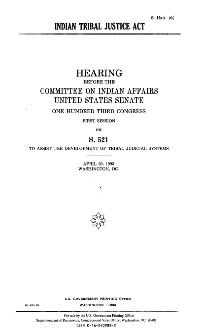 handle is hein.cbhear/indtja0001 and id is 1 raw text is: S. HRG. 10S
INDIAN TRIBAL JUSTICE ACT

HEARING
BEFORE THE
COMMITTEE ON INDIAN AFFAIRS
UNITED STATES SENATE
ONE HUNDRED THIRD CONGRESS
FIRST SESSION
ON
S. 521
TO ASSIST THE DEVELOPMENT OF TRIBAL JUDICIAL SYSTEMS

APRIL 20, 1993
WASHINGTON, DC.
U.S. GOVERNMENT PRINTING OFFICE
WASHINGTON : 1993

67-495 =

For sale by the U.S. Government Printing Office
Superintendent of Documents, Congressional Sales Office, Washington, DC 20402
ISBN 0-16-040985-3


