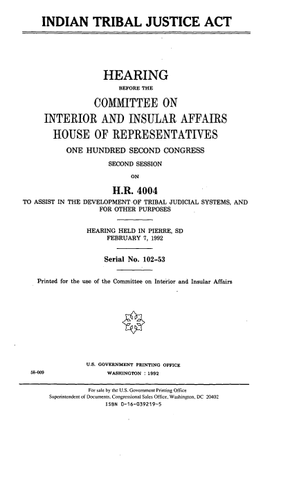 handle is hein.cbhear/indtrja0001 and id is 1 raw text is: INDIAN TRIBAL JUSTICE ACT

HEARING
BEFORE THE
COMMITTEE ON
INTERIOR AND INSULAR AFFAIRS
HOUSE OF REPRESENTATIVES
ONE HUNDRED SECOND CONGRESS
SECOND SESSION
ON
H.R. 4004
TO ASSIST IN THE DEVELOPMENT OF TRIBAL JUDICIAL SYSTEMS, AND
FOR OTHER PURPOSES
HEARING HELD IN PIERRE, SD
FEBRUARY 7, 1992
Serial No. 102-53
Printed for the use of the Committee on Interior and Insular Affairs
U.S. GOVERNMENT PRINTING OFFICE
58-009              WASHINGTON 1992
For sale by the U.S. Government Printing Office
Superintendent of Documents, Congressional Sales Office, Washington, DC 20402
ISBN 0-16-039219-5


