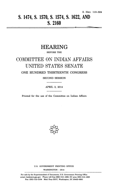 handle is hein.cbhear/indusnte0001 and id is 1 raw text is: 


                                          S. HRG. 113-324

S. 1474, S. 1570, S. 1574, S. 1622, AND

                   S. 2160


                HEARING
                    BEFORE THE


COMMITTEE ON INDIAN AFFAIRS

      UNITED STATES SENATE

   ONE HUNDRED THIRTEENTH CONGRESS

                 SECOND SESSION


                   APRIL 2, 2014


    Printed for the use of the Committee on Indian Affairs
























            U.S. GOVERNMENT PRINTING OFFICE
                  WASHINGTON : 2014

   For sale by the Superintendent of Documents, U.S. Government Printing Office
   ternet: bookstore.gpo.gov Phone: toll free (866) 512-1800; DC area (202) 512-1800
      Fax: (202) 512-2104 Mail: Stop IDCC, Washington, DC 20402-0001


