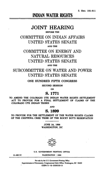 handle is hein.cbhear/indwr0001 and id is 1 raw text is: S. HRG. 105-811
INDIAN WATER RIGHTS
JOINT HEARING
BEFORE TIM
COMMITTEE ON INDIAN AFFAIRS
UNITED STATES SENATE
AND TIE
COMMITTEE ON ENERGY AND
NATURAL RESOURCES
UNITED STATES SENATE
AND TTE
SUBCOMMITTEE ON WATER AND POWER
UNITED STATES SENATE
ONE HUNDRED FIFH CONGRESS
SECOND SESSION
ON
S. 1771
TO AMEND THE COLORADO UTE INDIAN WATER RIGHTS SETTLEMENT
ACT TO PROVIDE FOR A FINAL SETTLEMENT OF CLAIMS OF THE
COLORADO UTE INDIAN TRIBES
AND
S. 1899
TO PROVIDE FOR THE SETTLEMENT OF THE WATER RIGHTS CLAIMS
OF THE CHIPPEWA CREE TRIBE OF THE ROCKY BOY'S RESERVATION
JUNE 24, 1998
WASHINGTON, DC
U.S. GOVERNMENT PRINTING OFFICE
51-693 CC         WASHINGTON : 1999

For sale by the U.S. Govennent Printing Office
Superintendent of Documents, Congressional Sales Office, Washington, DC 20402
ISBN 0-16-058009-9


