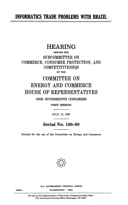 handle is hein.cbhear/infbrz0001 and id is 1 raw text is: INFORMATICS TRADE PROBLEMS WITH BRAZIL

HEARING
BEFORE THE
SUBCOMMITTEE ON
COMMERCE, CONSUMER PROTECTION, AND
COMPETITIVENESS
OF THE
COMMITTEE ON
ENERGY AND COMMERCE
HOUSE OF REPRESENTATIWES
ONE HUNDREDTH CONGRESS
FIRST SESSION
JULY 15, 1987
Serial No. 100-90
Printed for the use of the Committee on Energy and Commerce
U.S. GOVERNMENT PRINTING OFFICE
853 68-               WASHINGTON : 1988
For sale by the Superintendent of Documents, Congressional Sales Office
U.S. Government Printing Office, Washington, DC 20402


