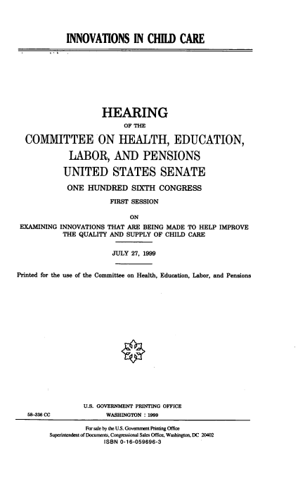 handle is hein.cbhear/inincc0001 and id is 1 raw text is: 




INNOVATIONS IN CHILD CARE


                     HEARING
                          OF THE

  COMMITTEE ON HEALTH, EDUCATION,

             LABOR, AND PENSIONS

           UNITED STATES SENATE

           ONE HUNDRED SIXTH CONGRESS

                       FIRST SESSION

                            ON
 EXAMINING INNOVATIONS THAT ARE BEING MADE TO HELP IMPROVE
           THE QUALITY AND SUPPLY OF CHILD CARE


                        JULY 27, 1999


Printed for the use of the Committee on Health, Education, Labor, and Pensions


58-336 CC


U.S. GOVERNMENT PRINTING OFFICE
      WASHINGTON : 1999


         For sale by the U.S. Government Printing Office
Superintendent of Documents, Congressional Sales Office, Washington, DC 20402
              ISBN 0-16-059696-3



