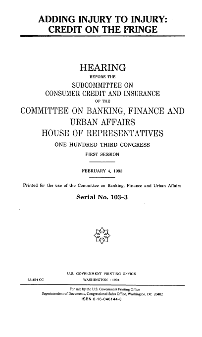 handle is hein.cbhear/injinj0001 and id is 1 raw text is: ADDING INJURY TO INJURY:
CREDIT ON THE FRINGE

HEARING
BEFORE THE
SUBCOMMITTEE ON
CONSUMER CREDIT AND INSURANCE
OF THE
COMMITTEE ON BANKING, FINANCE AND
URBAN AFFAIRS
HOUSE OF REPRESENTATIVES
ONE HUNDRED THIRD CONGRESS
FIRST SESSION
FEBRUARY 4, 1993
Printed for the use of the Committee on Banking, Finance and Urban Affairs
Serial No. 103-3

63-694 CC

U.S. GOVERNMENT PRINTING OFFICE
WASHINGTON : 1994

For sale by the U.S. Government Printing Office
Superintendent of Documents, Congressional Sales Office, Washington, DC 20402
ISBN 0-16-046144-8


